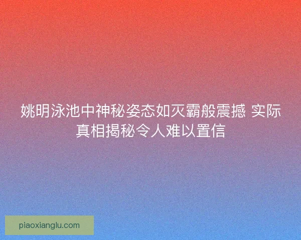 姚明泳池中神秘姿态如灭霸般震撼 实际真相揭秘令人难以置信