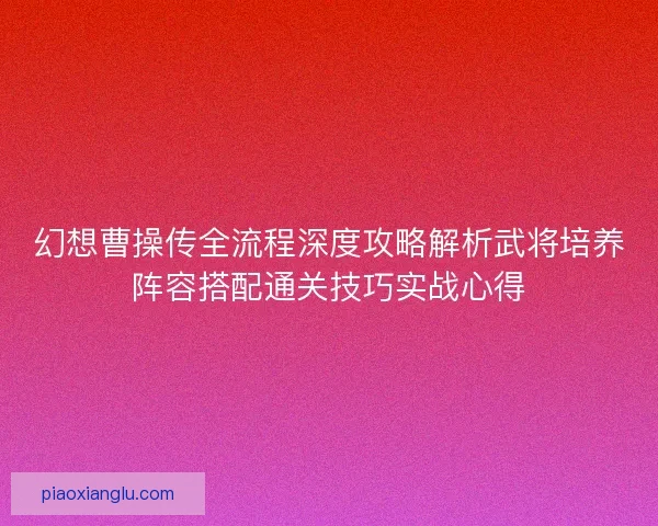 幻想曹操传全流程深度攻略解析武将培养阵容搭配通关技巧实战心得