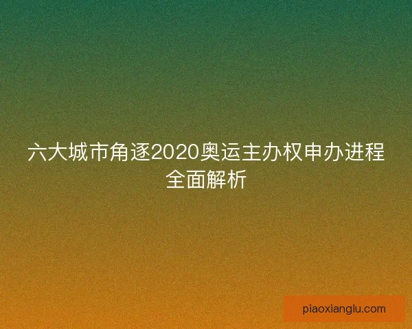 六大城市角逐2020奥运主办权申办进程全面解析