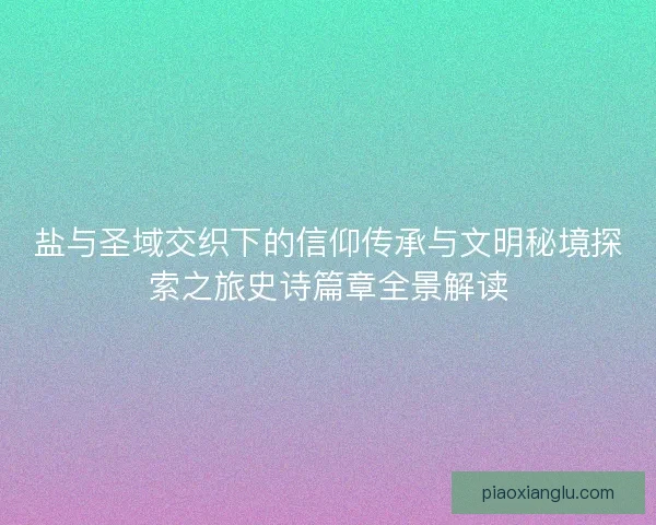 盐与圣域交织下的信仰传承与文明秘境探索之旅史诗篇章全景解读