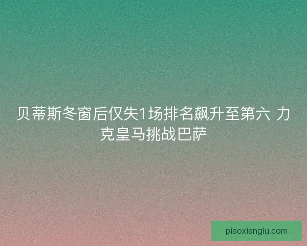贝蒂斯冬窗后仅失1场排名飙升至第六 力克皇马挑战巴萨