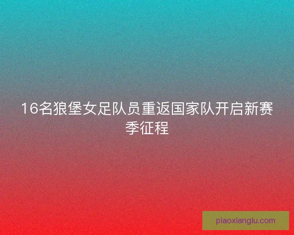 16名狼堡女足队员重返国家队开启新赛季征程