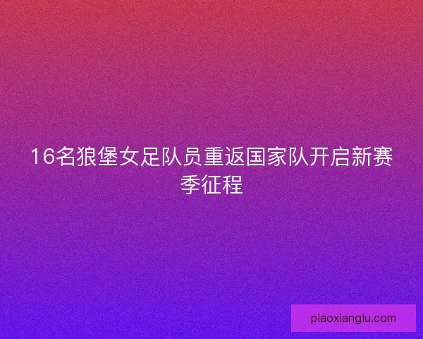 16名狼堡女足队员重返国家队开启新赛季征程