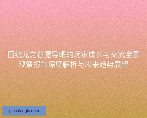 围绕龙之谷魔导吧的玩家成长与交流全景观察报告深度解析与未来趋势展望