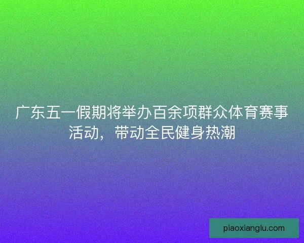 广东五一假期将举办百余项群众体育赛事活动，带动全民健身热潮