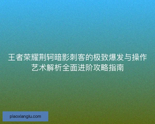 王者荣耀荆轲暗影刺客的极致爆发与操作艺术解析全面进阶攻略指南